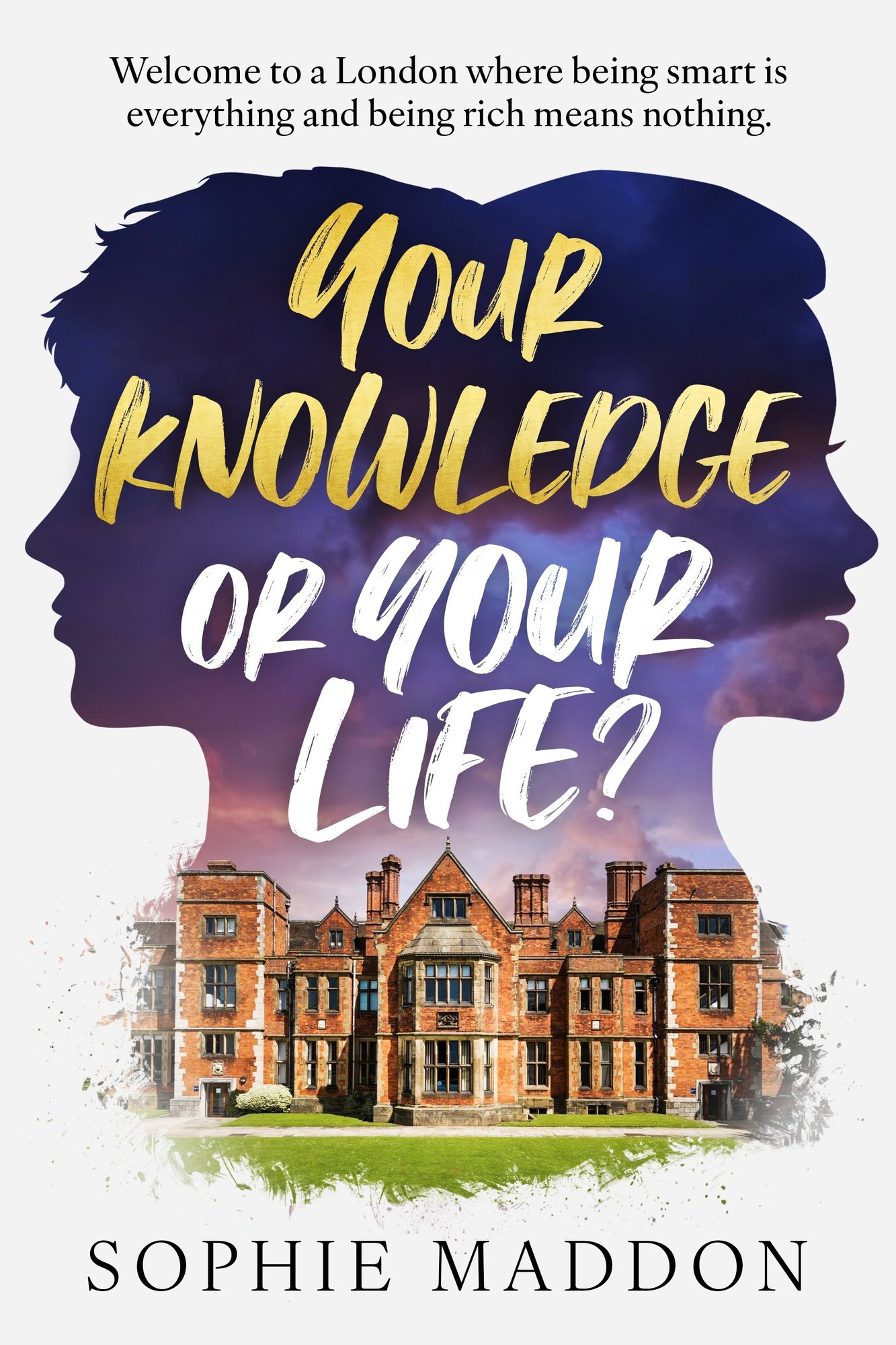 A book cover. At the top, the tag line "Welcome to a London Where being smart is everything and being rich means nothing." Below it: 2 face silhouettes facing away from each other, one male, one female. The background colour is a sunrise, from light blues and light pink at the bottom, to purple to dark blue at the top. In it, the title, with "your knowledge" in gold, and "or your life?" in white. The whole title is in brush lettering. Below it, the picture of an old red brick english manor, with a green lawn in front of it. Below, the author name, sophie maddon A book cover. At the top, the tag line "Welcome to a London Where being smart is everything and being rich means nothing." Below it: 2 face silhouettes facing away from each other, one male, one female. The background colour is a sunrise, from light blues and light pink at the bottom, to purple to dark blue at the top. In it, the title, with "your knowledge" in gold, and "or your life?" in white. The whole title is in brush lettering. Below it, the picture of an old red brick english manor, with a green lawn in front of it. Below, the author name, sophie maddon