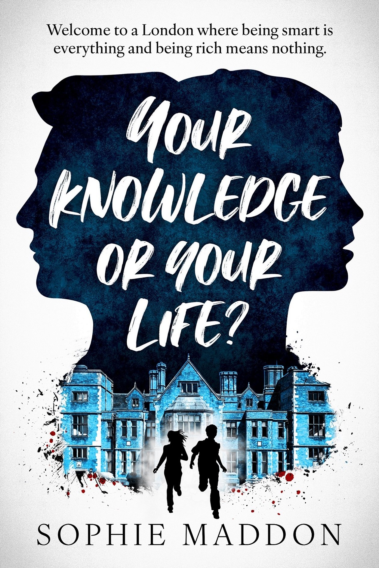 A book cover. At the top, the tag line "Welcome to a London Where being smart is everything and being rich means nothing." Below it: 2 face silhouettes facing away from each other, one male, one female, in a textured dark blue. In it the title, your knowledge or your life? Below it, the picture of an old english manor coloured in light blue. 2 silhouettes running away from the building, one male, one female. Drops of blood at the bottom of the building. Below, the author name, sophie maddon A book cover. At the top, the tag line "Welcome to a London Where being smart is everything and being rich means nothing." Below it: 2 face silhouettes facing away from each other, one male, one female, in a textured dark blue. In it the title, your knowledge or your life? Below it, the picture of an old english manor coloured in light blue. 2 silhouettes running away from the building, one male, one female. Drops of blood at the bottom of the building. Below, the author name, sophie maddon